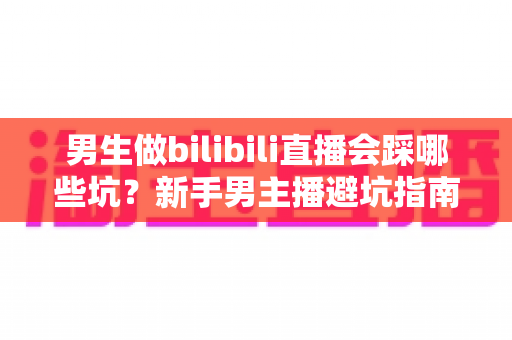 男生做bilibili直播会踩哪些坑？新手男主播避坑指南与实战经验全解析