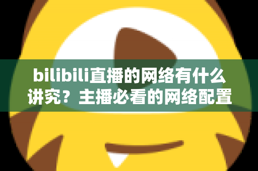 bilibili直播的网络有什么讲究？主播必看的网络配置与优化完全指南