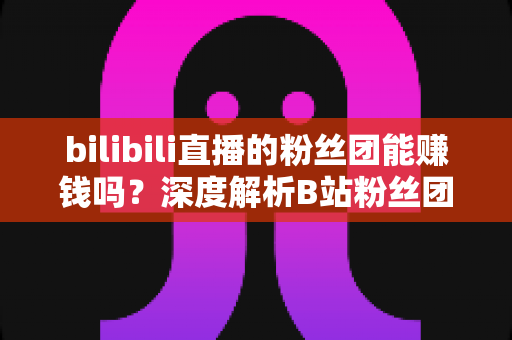 bilibili直播的粉丝团能赚钱吗？深度解析B站粉丝团变现机制与收益真相
