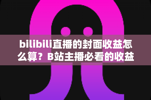 bilibili直播的封面收益怎么算？B站主播必看的收益构成与封面优化全攻略