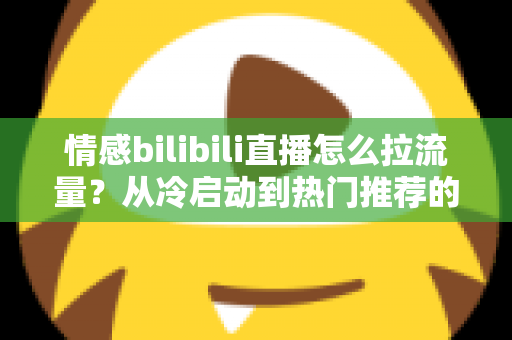 情感bilibili直播怎么拉流量？从冷启动到热门推荐的涨粉引流全攻略