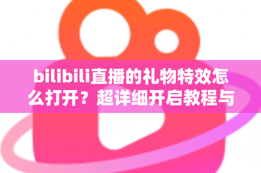 bilibili直播的礼物特效怎么打开?超详细开启教程与常见问题全解析 bilibili直播的礼物特效怎么打开?超详细开启教程与常见问题全解析