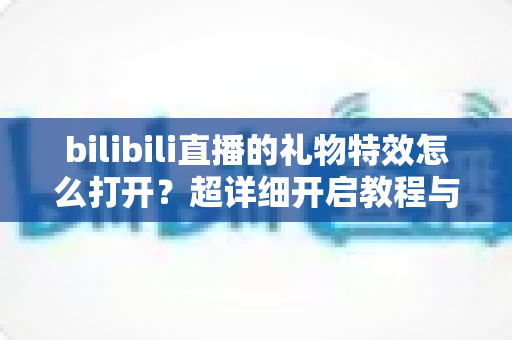 bilibili直播的礼物特效怎么打开？超详细开启教程与常见问题全解析