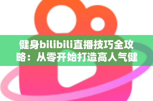 健身bilibili直播技巧全攻略：从零开始打造高人气健身直播间的实战指南