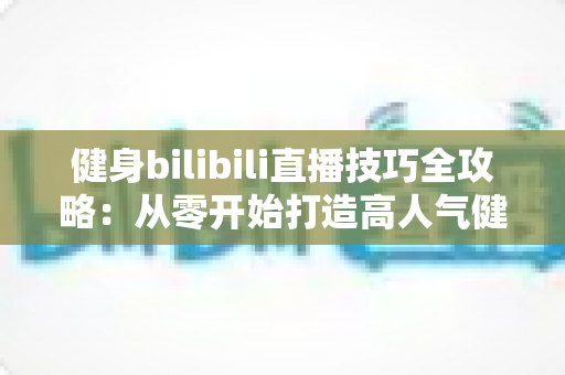 健身bilibili直播技巧全攻略：从零开始打造高人气健身直播间的实战指南