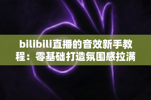 bilibili直播的音效新手教程：零基础打造氛围感拉满的热门直播间