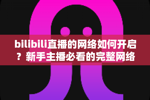 bilibili直播的网络如何开启？新手主播必看的完整网络设置与开播指南