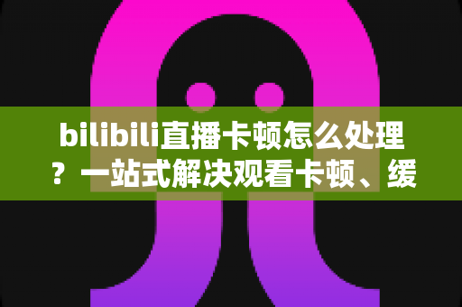 bilibili直播卡顿怎么处理?一站式解决观看卡顿、缓冲与掉帧的实用指南 bilibili直播卡顿怎么处理?一站式解决观看卡顿、缓冲与掉帧的实用指南