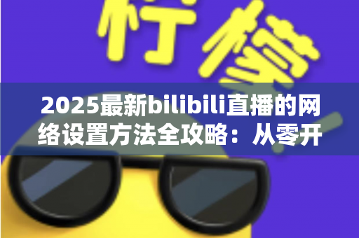 2025最新bilibili直播的网络设置方法全攻略：从零开始打造稳定流畅的高质量直播体验