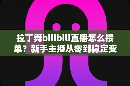 拉丁舞bilibili直播怎么接单?新手主播从零到稳定变现的完整实战攻略 拉丁舞bilibili直播怎么接单?新手主播从零到稳定变现的完整实战攻略