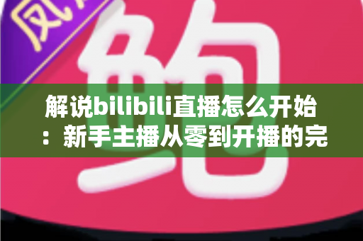 解说bilibili直播怎么开始：新手主播从零到开播的完整实战指南