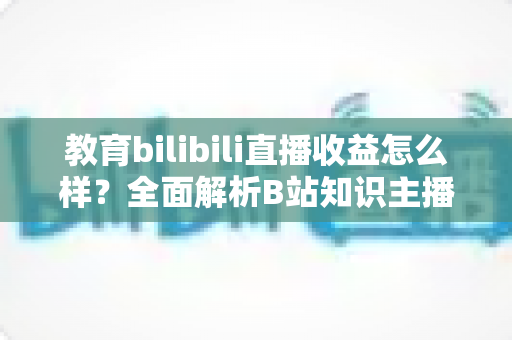 教育bilibili直播收益怎么样？全面解析B站知识主播的真实收入与变现潜力