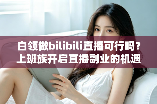 白领做bilibili直播可行吗？上班族开启直播副业的机遇、挑战与实战指南
