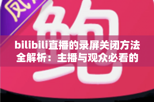 bilibili直播的录屏关闭方法全解析：主播与观众必看的超实用操作指南