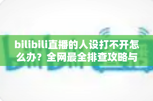 bilibili直播的人设打不开怎么办？全网最全排查攻略与高效解决方法一学就会