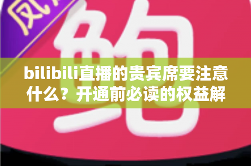 bilibili直播的贵宾席要注意什么？开通前必读的权益解析与避坑全指南