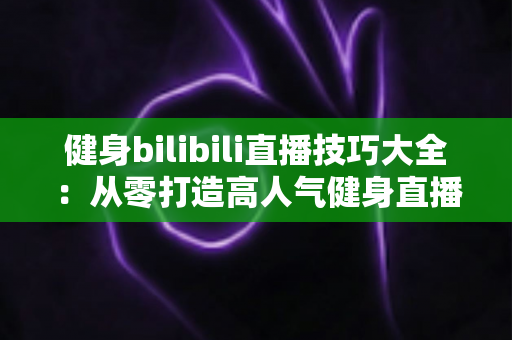 健身bilibili直播技巧大全：从零打造高人气健身直播间的实战指南