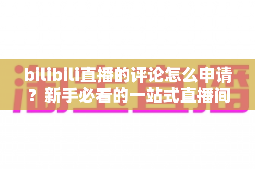 bilibili直播的评论怎么申请？新手必看的一站式直播间评论申请指南