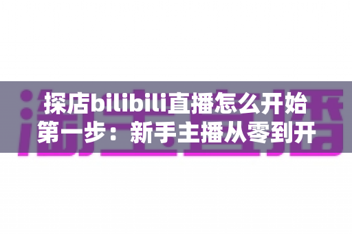 探店bilibili直播怎么开始第一步:新手主播从零到开播的完整实战指南 探店bilibili直播怎么开始第一步:新手主播从零到开播的完整实战指南