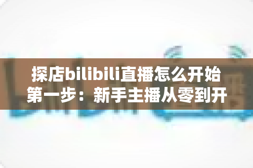 探店bilibili直播怎么开始第一步：新手主播从零到开播的完整实战指南