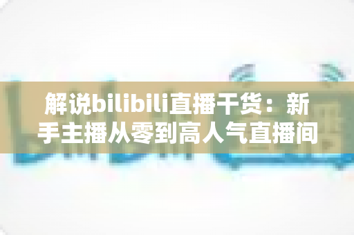 解说bilibili直播干货：新手主播从零到高人气直播间的完整实战指南