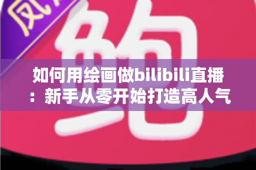 如何用绘画做bilibili直播：新手从零开始打造高人气绘画直播间的完整指南