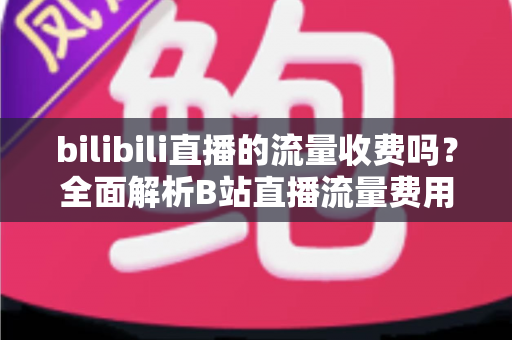 bilibili直播的流量收费吗？全面解析B站直播流量费用真相与实用省钱技巧