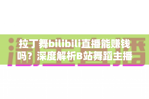 拉丁舞bilibili直播能赚钱吗？深度解析B站舞蹈主播的变现渠道与真实收入水平