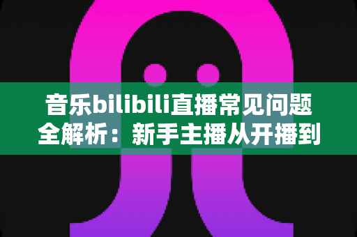 音乐bilibili直播常见问题全解析：新手主播从开播到变现的一站式实战指南