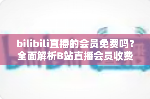 bilibili直播的会员免费吗？全面解析B站直播会员收费规则与免费观看权益指南