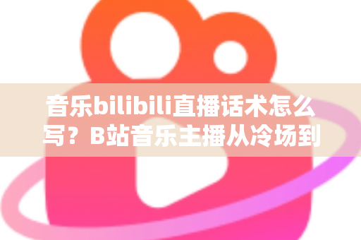 音乐bilibili直播话术怎么写？B站音乐主播从冷场到爆间的实战话术全攻略