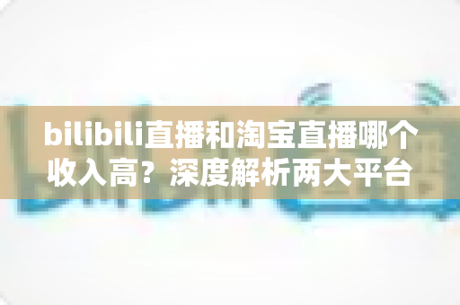 bilibili直播和淘宝直播哪个收入高？深度解析两大平台的赚钱潜力与变现差异