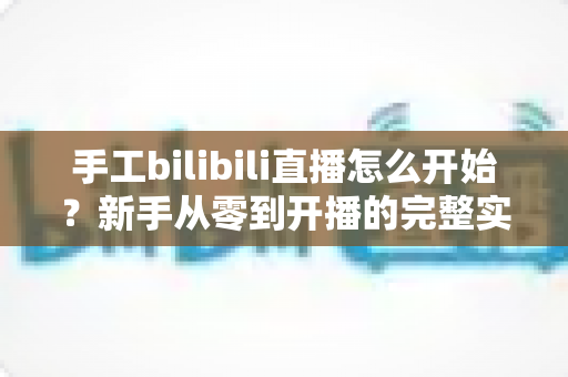 手工bilibili直播怎么开始？新手从零到开播的完整实战指南