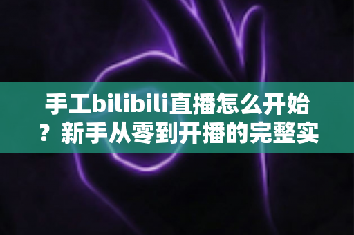 手工bilibili直播怎么开始？新手从零到开播的完整实战指南
