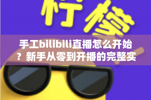 手工bilibili直播怎么开始？新手从零到开播的完整实战指南