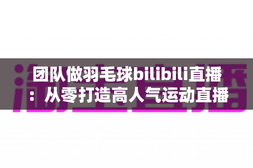 团队做羽毛球bilibili直播:从零打造高人气运动直播间的实战指南 团队做羽毛球bilibili直播:从零打造高人气运动直播间的实战指南