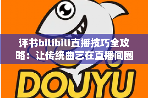 评书bilibili直播技巧全攻略：让传统曲艺在直播间圈粉无数的实战秘籍