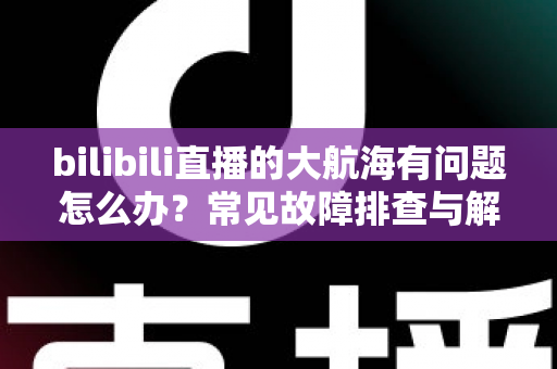 bilibili直播的大航海有问题怎么办?常见故障排查与解决方法全攻略 bilibili直播的大航海有问题怎么办?常见故障排查与解决方法全攻略