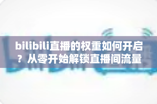 bilibili直播的权重如何开启？从零开始解锁直播间流量推荐的全攻略