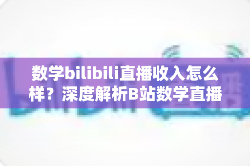 数学bilibili直播收入怎么样？深度解析B站数学直播的赚钱潜力与变现路径