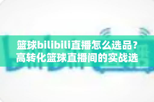 篮球bilibili直播怎么选品?高转化篮球直播间的实战选品全攻略 篮球bilibili直播怎么选品?高转化篮球直播间的实战选品全攻略