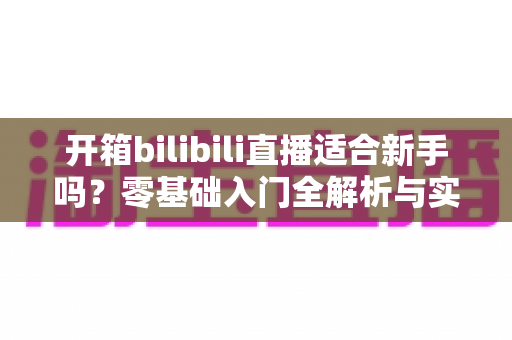 开箱bilibili直播适合新手吗？零基础入门全解析与实战攻略