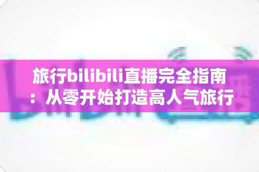 旅行bilibili直播完全指南：从零开始打造高人气旅行直播间的实战秘籍