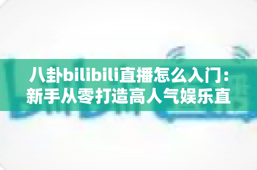 八卦bilibili直播怎么入门：新手从零打造高人气娱乐直播间的完整指南