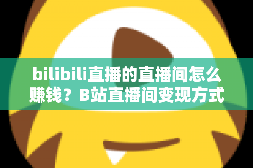bilibili直播的直播间怎么赚钱?B站直播间变现方式与运营技巧全解析 bilibili直播的直播间怎么赚钱?B站直播间变现方式与运营技巧全解析