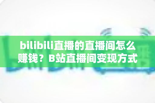 bilibili直播的直播间怎么赚钱?B站直播间变现方式与运营技巧全解析 bilibili直播的直播间怎么赚钱?B站直播间变现方式与运营技巧全解析