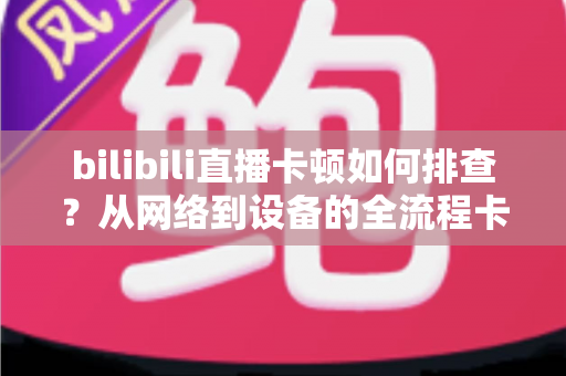 bilibili直播卡顿如何排查？从网络到设备的全流程卡顿诊断与优化指南