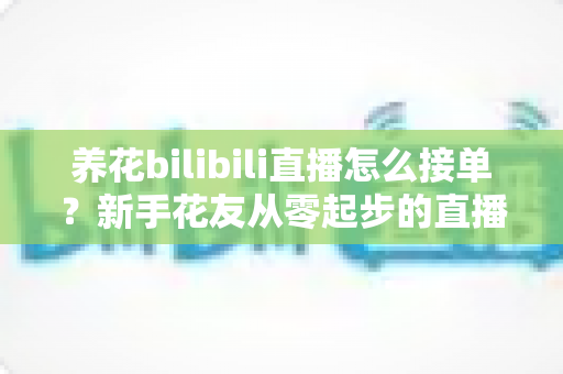 养花bilibili直播怎么接单？新手花友从零起步的直播接单变现全攻略