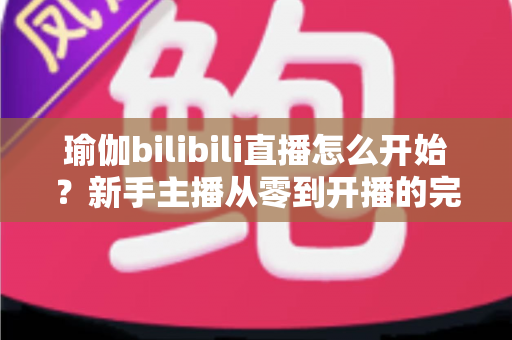 瑜伽bilibili直播怎么开始？新手主播从零到开播的完整实战指南