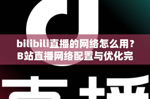 bilibili直播的网络怎么用？B站直播网络配置与优化完全指南